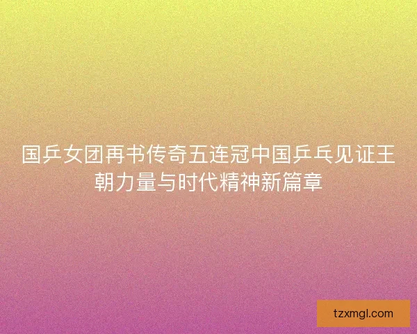 国乒女团再书传奇五连冠中国乒乓见证王朝力量与时代精神新篇章