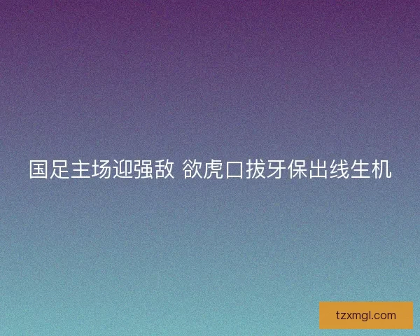 国足主场迎强敌 欲虎口拔牙保出线生机